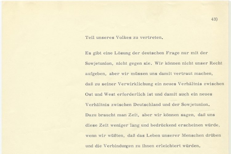 In schwarzer Schreibmaschinenschrift: Teil unseres Volkes zu vertreten. Es gibt eine Lösung der deutschen Frage nur mit der Sowjetunion, nicht gegen sie. Wir können nicht unser Recht aufgeben, aber wir müssen uns damit vertraut machen, dass zu seiner Verwirklichung ein neues Verhältnis zwischen Ost und West erforderlich ist und damit auch ein neues Verhältnis zwischen Deutschland und der Sowjetunion. Dazu braucht man Zeit, aber wir können sagen, dass uns diese Zeit weniger lang und bedrückend erscheinen würde, wenn wir wüssten, dass das Leben unser Menschen darüber und die Verbindung zu ihnen erleichtert würden.