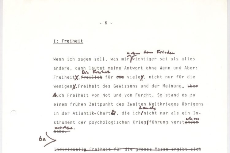 In schwarzer Schreibmaschinenschrift: I: Freiheit. Wenn ich sagen soll, was mir neben dem Frieden wichtiger sie als alles andere, dann lautet meine Antwort ohne Wenn und Arber: Freiheit. Die Freiheit für viele, nicht nur für die wenigen. Freiheit des Gewissens und der Meinung. Auch Freiheit von Not und Furch. SO stand es zu einem früheren Zeitpunkt des Zweiten Weltkrieges übrigens in der Atlantik-Charta, die ich damals nicht nur als ein Instrument der psychologischen Kriegführung verstehen wollte. Im Text sind einige händisch Anmerkungen und Änderungen zu finden.