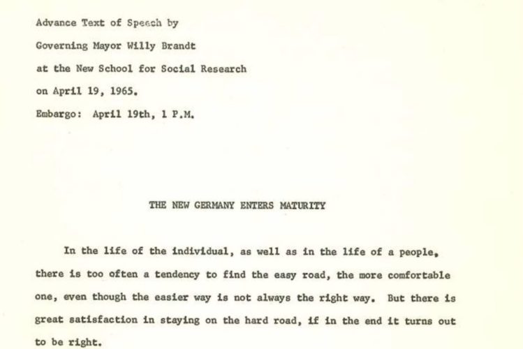 In schwarzer Schriftmaschinenschrift steht geschrieben: Advance Text of Speech by Governing Mayor Willy Brandt at the New School for Social Research on April 19, 1965. Embargo: Aprth 19th, 1 P.M.. The new Germany enters maturity. In the life of the individual, as well as in the life of a people, there is too often a tendency to find the easy road, the more comfortable one, even though the easier way is not always the right way. But there is great satisfaction in staying on the hard rode, if in the end it turns out to be right.