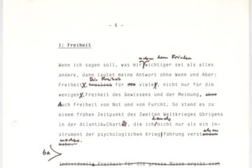 In schwarzer Schreibmaschinenschrift: I: Freiheit. Wenn ich sagen soll, was mir neben dem Frieden wichtiger sie als alles andere, dann lautet meine Antwort ohne Wenn und Arber: Freiheit. Die Freiheit für viele, nicht nur für die wenigen. Freiheit des Gewissens und der Meinung. Auch Freiheit von Not und Furch. SO stand es zu einem früheren Zeitpunkt des Zweiten Weltkrieges übrigens in der Atlantik-Charta, die ich damals nicht nur als ein Instrument der psychologischen Kriegführung verstehen wollte. Im Text sind einige händisch Anmerkungen und Änderungen zu finden.